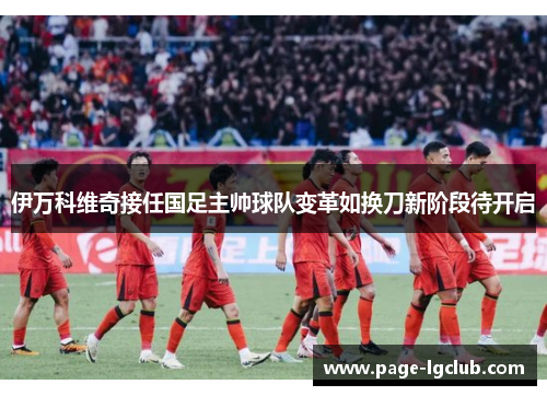 伊万科维奇接任国足主帅球队变革如换刀新阶段待开启